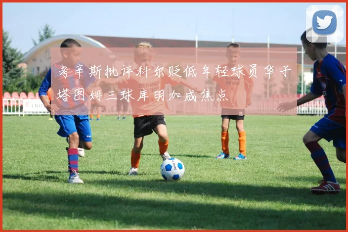 考辛斯批评科尔贬低年轻球员华子塔图姆三球库明加成焦点