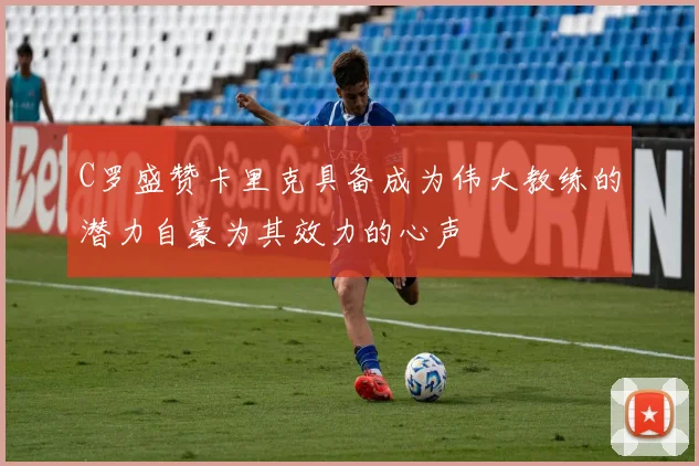 C罗盛赞卡里克具备成为伟大教练的潜力自豪为其效力的心声