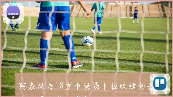 阿森纳与18岁中场易卜拉欣续约并在欧冠中首次亮相