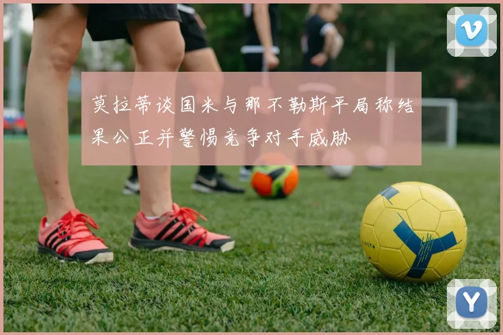 莫拉蒂谈国米与那不勒斯平局称结果公正并警惕竞争对手威胁